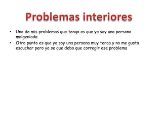 • Uno de mis problemas que tengo es que yo soy una persona
malgeniada
• Otro punto es que yo soy una persona muy terca y no me gusta
escuchar pero yo se que debo que corregir ese problema
 