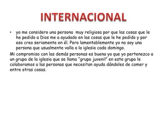 • yo me considero una persona muy religiosa por que las cosas que le
he pedido a Dios me a ayudado en las cosas que le he pedido y por
eso creo seriamente en él. Pero lamentablemente yo no soy una
persona que usualmente valla a la iglesia cada domingo.
Mi compromiso con las demás personas es buena ya que yo pertenezco a
un grupo de la iglesia que se llama “grupo juvenil” en este grupo le
colaboramos a las personas que necesitan ayuda dándoles de comer y
entre otras cosas.
 