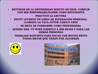 ESTUDIAR EN LA UNIVERSIDAD MINUTO DE DIOS, CUMPLIR CON MIS RESPONSABILIDADES COMO ESTUDIANTE PRACTICO LA LECTURA ESTOY LEYENDO UN LIBRO DE SUPERACION PERSONAL. LLAMADO LA VACA AUTOR CAMILO CRUZ MI META ES FORMARME COMO PROFESIONAL QUIERO DAR  UY BUEN EJEMPLO A MIS HIJOS Y PARA LAS DEMAS PERSONAS TRABAJAR BASTANTE PARA SACAR CON MUCHO ÉXITO TODAS METAS QUE TENGO POR ALCANZAR UNIMINUTO 