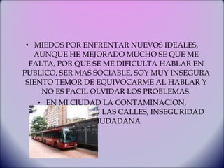 MIEDOS POR ENFRENTAR NUEVOS IDEALES, AUNQUE HE MEJORADO MUCHO SE QUE ME FALTA, POR QUE SE ME DIFICULTA HABLAR EN PUBLICO, SER MAS SOCIABLE, SOY MUY INSEGURA SIENTO TEMOR DE EQUIVOCARME AL HABLAR Y NO ES FACIL OLVIDAR LOS PROBLEMAS. EN MI CIUDAD LA CONTAMINACION, DELINCUENCIA EN LAS CALLES, INSEGURIDAD CIUDADANA 