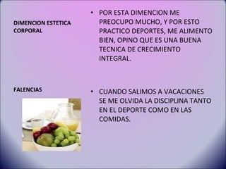 DIMENCION ESTETICA CORPORAL POR ESTA DIMENCION ME PREOCUPO MUCHO, Y POR ESTO PRACTICO DEPORTES, ME ALIMENTO BIEN, OPINO QUE ES UNA BUENA TECNICA DE CRECIMIENTO INTEGRAL. CUANDO SALIMOS A VACACIONES SE ME OLVIDA LA DISCIPLINA TANTO EN EL DEPORTE COMO EN LAS COMIDAS. FALENCIAS 