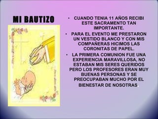 MI BAUTIZO CUANDO TENIA 11 AÑOS RECIBI ESTE SACRAMENTO TAN IMPORTANTE. PARA EL EVENTO ME PRESTARON UN VESTIDO BLANCO Y CON MIS COMPAÑERAS HICIMOS LAS CORONITAS DE PAPEL. LA PRIMERA COMUNION FUE UNA EXPERIENCIA MARAVILLOSA, NO ESTABAN MIS SERES QUERIDOS PERO LOS PROFESORES ERAN MUY BUENAS PERSONAS Y SE PREOCUPABAN MUCHO POR EL BIENESTAR DE NOSOTRAS . 