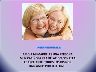 INTERPERSONALES AMO A MI MADRE. ES UNA PERSONA MUY CARIÑOSA Y LA RELACION CON ELLA ES EXCELENTE, TODOS LOS DIS NOS HABLAMOS POR TELEFONO. 
