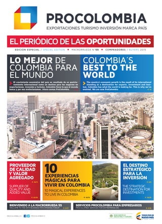 elPERIÓDICODElasOPORTUNIDADES
LO MEJOR DE
COLOMBIA PARA
EL MUNDO
Colombia´s
best to the
world
10EXPERIENCIAS
MÁGICAS PARA
VIVIR EN COLOMBIA
10 MAGICAL EXPERIENCES
TO LIVE IN COLOMBIA
El crecimiento económico del país es resultado de su posicio-
namiento internacional como un destino para los negocios en
exportaciones, inversión y turismo. Colombia tiene lo que el mundo
busca y por eso evolucionamos. Ahora somos ProColombia. p. 03
The country’s economic growth is the result of its international
standing as a destination for exports, investment and tour-
ism. Colombia has what the world is looking for. This is why we’ve
evolved. We are now ProColombia. p. 15
BIENVENIDO ALAMACRORRUEDA55
WELCOME TO THE 55TH BUSINESS MATCHMAKING FORUM
EDICIÓN ESPECIAL / special edition    MACRORRUEDA Nº55    COMPRADORES / buyers 2015
p. 12/13p. 22/23 p. 18/20
PROVEEDOR
DE CALIDAD
YVALOR
AGREGADO
ELDESTINO
ESTRATÉGICO
PARALA
INVERSIÓN
SERVICIOS PROCOLOMBIAPARAEMPRESARIOS
PROCOLOMBIA SERVICES FOR ENTREPRENEURS p. 4/16p. 5/17
THE STRATEGIC
DESTINATION FOR
INVESTMENTS
p. 6/8p. 10/11
SUPPLIER OF
QUALITY AND
ADDED VALUE
 