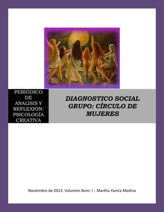 PERIÓDICO
DE
ANALISIS Y
REFLEXIÓN:
PSICOLOGÍA
CREATIVA

DIAGNOSTICO SOCIAL
GRUPO: CÍRCULO DE
MUJERES

Noviembre de 2013. Volumen Núm. I | Martha Yanira Medina
1

 