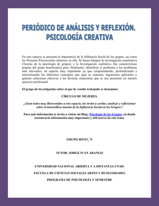 [Escribir texto]

En este espacio se presenta la importancia de la Influencia Social de los grupos, así como
los Procesos Psicosociales inmersos en ella. Se busca Integrar la investigación cuantitativa
(Teorías de la psicología de grupos) y la Investigación cualitativa (las características
propias del grupo beneficiario) para, finalmente, identificar el problema o los problemas
más relevantes, un aspecto muy importante ya que comprendiendo, profundizando e
interiorizando los diferentes conceptos que aquí se exponen, lograremos aplicarlos y
generar soluciones efectivas a las diversas situaciones que se nos presenten en nuestro
ejercicio profesional.
El grupo de investigación sobre el que he venido trabajado se denomina:
CÍRCULO DE MUJERES.
¡¡Sean todos muy Bienvenidos a este espacio, los invito a cavilar, analizar y reflexionar
sobre el maravilloso mundo de la Influencia Social en los Grupos!!
Para más información te invito a visitar mí Blog: Psicología de los Grupos, en donde
encontrarás información muy importante y útil acerca de este tema.

GRUPO 401513_71

TUTOR: JORGE IVAN ARANGO

UNIVERSIDAD NACIONAL ABIERTA Y A DISTANCIA UNAD.
ESCUELA DE CIENCIAS SOCIALES ARTES Y HUMANIDADES
PROGRAMA DE PSICOLOGÍA V SEMESTRE

 