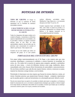 [Escribir texto]

NOTICIAS DE INTERÉS
TIPO DE GRUPO:

El Grupo es
Informal, ya que se conformo de forma
espontanea con la finalidad de satisfacer
necesidades comunes.

CARACTERÍSTICAS DEL LUGAR
DONDE RESIDE O INTERACTÚA
EL GRUPO

realizar
diferentes
actividades
como:
Meditación, Yoga, Danza etc., y se encuentra
ubicado en la Calle 72 con Cra. 30.
Cuando requieren hacer actividades al aire
libre, entre todos se ponen de acuerdo y se
encuentran regularmente en el Parque Simón
Bolívar y en algunas ocasiones en la
Universidad Nacional de Colombia.

Todos los integrantes del grupo residen en la
ciudad de Bogotá, e interactúan en diferentes
espacios dependiendo de las necesidades y de
la actividad a realizar, en algunas ocasiones
utilizan sitios al aire libre, en otras
oportunidades espacios más privados que les
permitan estar concentrados de acuerdo al
objetivo que buscan. Tales espacios son:
Cuentan con un sitio amplio que ofrece un
integrante del grupo, en el cual pueden

FORTALEZAS DEL CONTEXTO DEL GRUPO
Este grupo trabaja mancomunadamente con el fin llegar a más mujeres para que estas
conozcan, identifiquen y reconozcan la sabiduría y esencia femenina, la sexualidad, los
ciclos, etc., Por medio de la creación de espacios para compartir, aprender y profundizar
acerca de estos temas, a través de diferentes técnicas como yoga, meditación, danza,
manualidades entre otras, buscan ofrecer herramientas de autocuidado y autoconocimiento.
De esta forma contribuir a que cada día más mujeres honren, valoren y conozcan su cuerpo;
mejoren las relaciones consigo mismas y con los demás.
Permitiendo el relacionarse con otras mujeres que buscan los mismos objetivos y metas, así
mismo fomentan practicas que proporcionan bienestar integral, comparten experiencias
que les puedan aportar a cada una herramientas en su desempeño personal, laboral y social.
Para de esta manera hacer un aporte a la sociedad, en donde cada mujer se empodere y se fortalezca
desde la consciencia de su ser, así mismo se proporcionan estrategias que ayudan a valorar el papel
de la mujer desde sus diferentes roles dentro de la sociedad, al mismo que tiempo que se construye
conciencia colectiva, para vivir en paz y armonía con los demás.

 