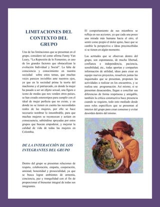 [Escribir texto]

LIMITACIONES DEL
CONTEXTO DEL
GRUPO
Una de las limitaciones que se presentan en el
grupo, considero tal como afirma Fanny Van
Leary, “La Represión de lo Femenino, es uno
de los grandes factores que obstaculizan la
evolución Individual y Social”. La falta de
consciencia y conocimiento en nuestra
sociedad sobre estos temas, que muchas
veces parecen invisibles ante nuestros ojos,
ya que en la sociedad prima la teoría del
machismo y el patriarcado, en donde la mujer
ha pasado a ser un objeto sexual, una figura o
icono de modas que nos venden otros países,
se han creado estereotipos para cumplir con el
ideal de mujer perfecta que no existe, y en
donde no se tienen en cuenta las necesidades
reales de las mujeres, por ello se hace
necesario nombrar lo innombrable, para que
muchas mujeres se reconozcan y actúen en
consecuencia, sabiéndose apoyadas por estos
grupos que buscan empoderar, y mejorar la
calidad de vida de todas las mujeres en
Colombia.

DE LA INTERACCIÓN DE LOS
INTEGRANTES DEL GRUPO

Dentro del grupo se presentan relaciones de
respeto, colaboración, empatía, cooperación,
amistad, honestidad y prosocialidad, ya que
se busca lograr ambientes de armonía,
conciencia, paz y tranquilidad con el fin de
proporcionar el bienestar integral de todas sus
integrantes.

El comportamiento de sus miembros se
refleja en sus acciones, ya que cada una posee
una mirada más humana hacia el otro, el
sentir como propio el dolor ajeno, hace que se
cambie la perspectiva e ideas preconcebidas
si se tienen en algún momento.
Las actitudes que se observan dentro del
grupo, son espontaneas, de mucha libertad,
confianza e independencia, paciencia,
sensibilidad, etc., todas aportan y comparten
información de utilidad, ideas para crear en
equipo nuevos proyectos, resuelven juntas las
inquietudes que se presentan, proponen las
actividades a realizar en los encuentros, y se
realiza una programación. Así mismo, si se
presentan desacuerdos, llegan a conciliar sus
diferencias de forma respetuosa y amigable,
también la crítica constructiva hace presencia
cuando se requiere, todo esto mediado desde
unos roles específicos que se presentan al
interior del grupo para crear consenso y evitar
desorden dentro del mismo.

 