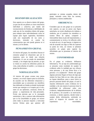 [Escribir texto]

DESINDIVIDUALIZACIÓN
Este aspecto no se observa dentro del grupo,
ya que uno de sus pilares es crear consciencia
individual y colectiva, por medio del
reconocimiento de fortalezas y debilidades de
cada uno de los miembros dentro del grupo,
para trabajar tanto individualmente como en
equipo para lograr superarlas, haciéndose
cada uno responsable de sus actos y
decisiones, teniendo en cuenta las
consecuencias que esto puede generar en sí
mismo y en los demás.

PENSAMIENTO GRUPAL
Al interior del grupo, los miembros buscan el
consenso grupal en situaciones que así lo
requieren, pero no desde una relación
dominante, ni con un estado de mentalidad
cerrada, y sin ningún tipo de presión, ya que
se tienen en cuenta los diferentes puntos de
vista, están abiertas al cambio y se toman en
grupo las decisiones.

NORMALIZACIÓN
Al interior del grupo existen muy pocas
normas y no existe espacio para la exclusión,
de acuerdo con las diferentes situaciones y
necesidades que se presentan sus miembros
han elaborado un listado en donde la principal
norma que manejan es el respeto por el otro,
tanto en sus opiniones, creencias, forma de
pensar y experiencias de vida personales.
Existe una persona que es la encargada
suministrar y dar a conocer toda información
que se ha consolidado en grupo, así mismo
entre todas se procura mejorar y reinventar
nuevas formas para que quienes allí

participen se sientan acogidas dentro del
grupo, teniendo como base las normas,
principios y valores establecidos

OBEDIENCIA
Considero que en este grupo no se presenta
este aspecto, ya que no posee una figura
autoritaria, no existe obediencia de órdenes o
símbolos, por el contrario los miembros se
sienten libres de opinar, compartir e
intercambiar ideas en pro del mejoramiento, y
constantemente se invita a la reflexión sobre
su razón de ser y lo que buscan, si alguien no
está de acuerdo con algo es libre de expresar
su punto de vista, así mismo se plantean
acuerdos en grupo para superar las
dificultades que se presentan al interior del
mismo.

CONFORMIDAD
En el grupo se evidencia: Influencia
Informativa, “Es un tipo de conformidad que
se presenta como resultado de aceptar la
evidencia sobre la realidad que nos ofrecen
otras personas, y de esta forma lleva a la
persona a la aceptación”. Dentro del grupo
algunas personas llegan en busca de algo que
sienten les hace falta en sus vidas, pero que
no logran identificar, poco a poco inicia su
proceso personal dentro del grupo, el cual le
muestra información como evidencia de la
realidad, y de esta manera la persona tiene la
posibilidad de reflexionar sobre esta
evidencia, independientemente de la defensa
de la postura y de acuerdo a su motivación,
creencias, y demás aspectos, decide tomar y
aceptar dicha información, emitiendo un
juicio al respecto de acuerdo con su
experiencia
y
necesidades.

 
