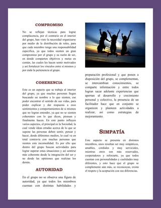 [Escribir texto]

COMPROMISO
No se reflejan técnicas para lograr
complacencia, por el contrario en el interior
del grupo, han visto la necesidad organizarse
por medio de la distribución de roles, para
que cada miembro tenga una responsabilidad
específica, ya que todos sienten un gran
compromiso por el grupo y su razón de ser,
en donde comparten objetivos y metas en
común, las cuales les hacen sentir motivados
y así fortalecer los vínculos entre sí mismos y
por ende la pertenencia al grupo.

COHERENCIA
Este es un aspecto que se trabaja al interior
del grupo, ya que muchas personas llegan
buscando un nombre a lo que sienten, ese
poder encontrar el sentido de sus vidas, para
poder explicar y dar respuesta a esos
sentimientos y comportamientos de si mismos
que no logran entender, ya que no se sienten
coherentes con lo que dicen, piensan y
finalmente hacen. En este punto influyen
varios aspectos, el principal es la Sociedad, la
cual vende ideas erradas acerca de lo que se
supone las personas deben sentir, pensar y
hacer, desde diferentes medios, lo cual va en
total contravía con muchas personas que
sienten esta incomodidad. Es por ello que
dentro del grupo buscan actividades para
lograr superar estas situaciones y así sentirse
más coherente desde la integración del ser y
no desde las opiniones que realizan los
demás.

AUTORIDAD
En el grupo no se observa una figura de
autoridad, ya que todos los miembros
cuentan con distintas habilidades y

preparación profesional y que ponen a
disposición del grupo, se complementan,
se intercambian conocimientos, se
comparte información y entre todos
logran sacar adelante experiencias que
aportan al desarrollo y crecimiento
personal y colectivo, la presencia de un
facilitador hace que en conjunto se
organicen y planteen actividades a
realizar, así como estrategias de
mejoramiento.

SIMPATÍA
Este aspecto se presenta en distintos
miembros, unos resultan ser muy simpáticos,
amables, cordiales y muy serviciales,
mientras otros son más reservados,
cooperadores y reforzarte, ya que todos
cuentan con personalidades y cualidades muy
diferentes, y esto hace que el grupo se
complemente aún más, se reconozcan, exista
el respeto y la aceptación con sus diferencias.

 