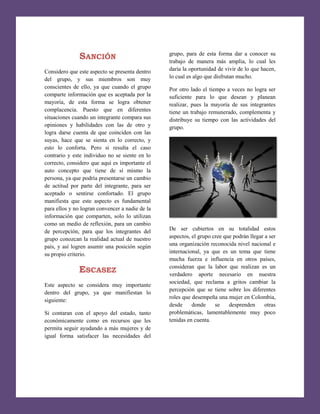 SANCIÓN

grupo, para de esta forma dar a conocer su
trabajo de manera más amplia, lo cual les
daría la oportunidad de vivir de lo que hacen,
lo cual es algo que disfrutan mucho.

Considero que este aspecto se presenta dentro
del grupo, y sus miembros son muy
conscientes de ello, ya que cuando el grupo
comparte información que es aceptada por la
mayoría, de esta forma se logra obtener
complacencia. Puesto que en diferentes
situaciones cuando un integrante compara sus
opiniones y habilidades con las de otro y
logra darse cuenta de que coinciden con las
suyas, hace que se sienta en lo correcto, y
esto lo conforta. Pero si resulta el caso
contrario y este individuo no se siente en lo
correcto, considero que aquí es importante el
auto concepto que tiene de sí mismo la
persona, ya que podría presentarse un cambio
de actitud por parte del integrante, para ser
aceptado o sentirse confortado. El grupo
manifiesta que este aspecto es fundamental
para ellos y no logran convencer a nadie de la
información que comparten, solo lo utilizan
como un medio de reflexión, para un cambio
de percepción, para que los integrantes del
grupo conozcan la realidad actual de nuestro
país, y así logren asumir una posición según
su propio criterio.

Por otro lado el tiempo a veces no logra ser
suficiente para lo que desean y planean
realizar, pues la mayoría de sus integrantes
tiene un trabajo remunerado, complementa y
distribuye su tiempo con las actividades del
grupo.

De ser cubiertos en su totalidad estos
aspectos, el grupo cree que podrán llegar a ser
una organización reconocida nivel nacional e
internacional, ya que es un tema que tiene
mucha fuerza e influencia en otros países,
consideran que la labor que realizan es un
verdadero aporte necesario en nuestra
sociedad, que reclama a gritos cambiar la
percepción que se tiene sobre los diferentes
roles que desempeña una mujer en Colombia,
desde
donde
se
desprenden
otras
problemáticas, lamentablemente muy poco
tenidas en cuenta.

ESCASEZ
Este aspecto se considera muy importante
dentro del grupo, ya que manifiestan lo
siguiente:
Si contaran con el apoyo del estado, tanto
económicamente como en recursos que les
permita seguir ayudando a más mujeres y de
igual forma satisfacer las necesidades del

8

 
