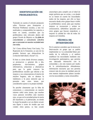 IDENTIFICACIÓN DE
PROBLEMÁTICA

estereotipos para cumplir con el ideal de
mujer perfecta que no existe, y en donde
no se tienen en cuenta las necesidades
reales de las mujeres, por ello se hace
necesario desde estos grupos hacer visible
la problemática social, para que muchas
mujeres se reconozcan y actúen en
consecuencia, sabiéndose apoyadas por
estos grupos que buscan empoderar, y
mejorar la calidad de vida de todas las
mujeres en Colombia.

Teniendo en cuenta el artículo propuesto
sobre Técnicas para Jerarquizar y
Priorizar Problemas sociales, y una vez
analizados y comprendidos los aspectos a
tener en cuenta, considero que La
problemática más relevante dentro del
grupo Círculo de Mujeres es: La falta de
conocimiento y consciencia colectiva
que se presenta en nuestra sociedad ante
este tema.

TÉCNICA DE
INTERVENCIÓN
Por lo anterior considero que la técnica de
Intervención en grupo que se podría
implementar es: La comunidad Ideal, por
medio de la reflexión y el análisis
establecer las necesidades mediante una
investigación participativa, que permita
una adecuada interacción con la
comunidad, y de esta manera por medio
de la retroalimentación obtendremos
información necesaria que nos permita
conocer más de cerca la realidad, para de
esta manera implementar planes acordes
con las necesidades y metas alcanzables.

Tal Como afirma Fanny Van Leary, “La
Represión de lo Femenino, es uno de los
grandes factores que obstaculizan la
evolución Individual y Social” [1].
Si bien es cierto desde diversos campos,
se promueven y generan día a día,
propuestas,
movimientos,
grupos
informativos, soluciones y alternativas
para que la gente conozca las
problemáticas sociales que afectan a las
mujeres y sus consecuencias al interior de
muchos hogares, aún se destaca la
indolencia y la poca atención que se
presenta
ante
estos
temas,
por
considerarlos ajenos a su propia realidad.
Se percibe claramente que la falta de
consciencia y conocimiento en nuestro
entorno sobre estos temas, que muchas
veces parecen invisibles ante nuestros
ojos, ya que en la sociedad prima la teoría
del machismo y el patriarcado, en donde
la mujer ha pasado a ser un objeto sexual,
una figura o icono de modas que nos
venden otros países, se han creado

9

 