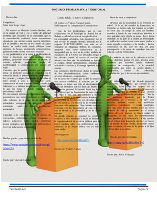 Territorio.net Página 5
DISCURSO PROBLEMÁTICA TERRITORIAL
Buenos días
Compañeros
Señor tutor Jorge López
Mi nombre es Maricela Castaño Buritica, vivo
en la ciudad de Cali y voy a hablar del principal
problema que encuentro en mi comunidad, qué es
la contaminación ambiental, donde encontramos
situaciones que atentan contra nuestra naturaleza,
por el ejemplo el mal uso de los canales de aguas
lluvias, los cuales están siendo utilizados como
depósitos de basura, produciendo estancamientos,
generando malos olores, vectores y roedores.
A esta problemática se le suma la proliferación de
bares y discotecas que están ocupando áreas
públicas, generando inconvenientes al peatón, al
tránsito vehicular, produciendo riesgos de
accidentalidad y contaminación por exceso del
ruido.
Considero que la posible solución que encuentro
desde mi profesión escogida es empezar con la
educación desde la primera infancia, transmitirla a
las escuelas y colegios fomentando en los niños el
amor propio y este a su vez trae como
consecuencia el amor a nuestro hábitat, cuando nos
valoramos a sí mismos aprendemos a valorar todo
lo que nos rodea y cuando valoramos algo
procuramos cuidarlo.
De esta manera estamos proyectando a las futuras
generaciones una mejor conciencia y calidad de
vida. Además, de la mano de las instituciones
ambientales encargadas del municipio; difundir
conciencia sobre los deberes y derechos
ambientales.
Capacitar a la comunidad sobre el manejo de
emergencias ambientales, realizar campañas y
talleres educativos sobre medios, conformar
grupos ecológicos que difundan esta información a
través de toda nuestra comunidad.
Muchas gracias y que tengan un feliz día.
https://www.youtube.com/watch?v=yqG
2sVorECY
Escrito por: Maricela Castaño
Cordial Saludo, al Tutor y Compañeros.
Mi nombre es Yulenys Vargas Cadena.
Del Programa de Competencias Comunicativas.
Una de las problemáticas que se está
evidenciando en el Municipio de Arenal Sur de
Bolívar, es el mal servicio de energía eléctrica.
La comunidad Arenalera, está inconforme por el
mal servicio de energía eléctrica, prestada por la
empresa ELECTRICARIBE, con sede en el
Municipio de Magangue Bolívar, los constantes
apagones tiene como consecuencia de la
inseguridad que se vive en las calles, también los
estudiantes de la UNAD son afectados porque la
luz eléctrica impide el acceso al servicio de
internet, esto hace que los estudiantes no ingresen
al campus virtual oportunamente, atrasando las
actividades a realizar y la entrega oportuna de las
mismas.
Las constantes interferencias dañan las unidades
de los electrodomésticos, como exhibidores,
neveras, televisores, computadores.
En mi caso fue el daño que recibió la unidad de
una nevera exhibidora, la solución que da la
empresa es tomar una foto al electrodoméstico
llenar un formulario con los datos del mismo y la
información personal del usuario, hasta hoy hacen
ocho meses que los funcionarios de esta empresa
me visito e hizo este procedimiento y no hay
respuesta alguna, y en otros casos es lo mismo.
El alto costo de las facturas son elevadas a pesar
del mal servicio, y la mayoría de los medidores no
funcionan adecuadamente. Han habido protestas,
reuniones con los funcionarios de esta empresa
con el alcalde y la comunidad y no ha habido
solución.
Mi posible solución es organizar un comité de
veedores a nivel municipal y hacer un llamado a
la superintendencia de servicios públicos para que
tomen medidas sobre esta problemática, que no
solamente es en Arenal Bolívar sino en toda la
costa caribe.
Muchas gracias.
: http://youtu.be/rRhGAibajWo
Escrito por: Yulenys Vargas
Buen día tutor y compañeros
¿Piensas que la inseguridad es un problema de
todos? Si lo es, los estudios lo demuestran; en
Colombia se hurtan cada dos minutos un celular;
en estos días fui testigo de cómo dos hombres
armados a bordo de una motocicleta intimidan a
otro individuo para robarle su moto. En el barrio
ciudadela 20 de julio de la ciudad de Barranquilla
se evidencian muchos casos como estos, asaltos a
mano armada, extorsiones a las tiendas y locales
comerciales en fin; esto nos deja una gran
preocupación y la tarea de contribuir con una
solución a dicha problemática.
La solución no está en la violencia ni en las
armas, debemos pensar en estos jóvenes como
individuos que necesitan ayuda, realizando
proyectos de reintegración a la sociedad,
mostrándoles que existe un camino distinto a
delincuencia, camino de educación,
reconciliación, paz y de nuevas oportunidades.
El Gobierno Distrital ha iniciado proyectos
tales como “Va jugando” que consiste en un
torneo de futbol donde los equipos son las
diferentes pandillas de la ciudad, de esta manera la
alcaldía busca que se recreen, al igual reciben
capacitaciones y orientación psicológica. Otro de
los proyectos impulsado por la Policía
metropolitana es “Jóvenes a lo bien” este
proyecto también cuenta con actividades
deportivas, capacitación y ayuda psicológica,
para que estos jóvenes puedan tener un nuevo
proyecto de vida y oportunidad en el campo
laboral; de esta manera se busca reducir la
inseguridad en las calles, los enfrentamientos
entre pandillas y la delincuencia. Cabe resaltar
que el trabajo más importante que hay por hacer,
es al interior de cada familia, inculcando valores
como el respeto y el amor de los padres a los hijos
y de los hijos a los padres.
Gracias que Dios les bendiga.
http://youtu.be/RcHOo86vT40
Escrito por: Astrid Velásquez
 