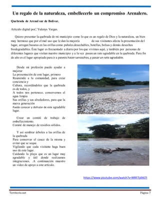 Territorio.net Página 7
https://www.youtube.com/watch?v=MRF7jdlt67I
Un regalo de la naturaleza, embellecerlo un compromiso Arenalero.
Quebrada de Arenal sur de Bolívar.
Articulo digital por: Yulenys Vargas.
Quiero presentar la quebrada de mi municipio como lo que es un regalo de Dios y la naturaleza, un bien
muy hermoso que por el mal uso que le dan la mayoría de sus visitantes afecta la presentación del
lugar, arrogan basuras en las orillas como pañales desechables, botellas, bolsas y demás desechos
biodegradables. Éste lugar es frecuentado a diario por los que vivimos aquí, y también por personas de
diferentes lugares que visitan nuestro municipio y a la vez pasan un rato agradable en la quebrada. Para fin
de año es el lugar apropiado para ir a paseos hacer sancochos,y pasar un rato agradable.
Desde mi profesión puedo ayudar a
mejorar
La presentación de este lugar, primero
Reuniendo a la comunidad, para crear
conciencia y
Cultura, recordándoles que la quebrada
es de todos, y
A todos nos pertenece, conservemos el
agua limpia
Sus orillas y sus alrededores, para que la
nueva generación
Pueda conocer y disfrutar de este agradable
lugar.
Crear un comité de trabajo de
embellecimiento.
Comité de manejo de residíos sólidos.
Y así sembrar árboles a las orillas de
la quebrada
Para conservar el cauce de la misma y
evitar que se seque.
Vigilando que cada visitante haga buen
uso de este lugar.
Cuidando la playa que es un lugar muy
agradable y útil donde realizamos
integraciones. .A continuación muestro
un video de apoyo a este artículo.
 