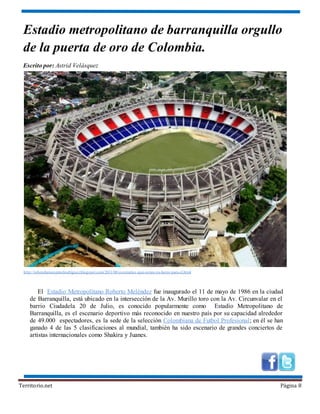 Territorio.net Página 8
Estadio metropolitano de barranquilla orgullo
de la puerta de oro de Colombia.
Escrito por: Astrid Velásquez
El Estadio Metropolitano Roberto Meléndez fue inaugurado el 11 de mayo de 1986 en la ciudad
de Barranquilla, está ubicado en la intersección de la Av. Murillo toro con la Av. Circunvalar en el
barrio Ciudadela 20 de Julio, es conocido popularmente como Estadio Metropolitano de
Barranquilla, es el escenario deportivo más reconocido en nuestro país por su capacidad alrededor
de 49.000 espectadores, es la sede de la selección Colombiana de Futbol Profesional; en él se han
ganado 4 de las 5 clasificaciones al mundial, también ha sido escenario de grandes conciertos de
artistas internacionales como Shakira y Juanes.
http://rubendarioespinelrodriguez.blogspot.com/2011/08/escenarios-que-estan-ya-listos-para-el.html
 