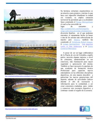 Territorio.net Página 9
Su hermosa estructura arquitectónica es
un atractivo para propios y turistas lo que
hace casi imposible abandonar la ciudad
sin visitarlo, su amplia extensión
territorial ha permitido que a su alrededor
fuese construido el Parque Metropolitano
el cual se ha convertido un
lugar de encuentro y
http://comutricolor.com/barranquilla-
exige-sede-para-proximas-eliminatorias/
diversión familiar, en el que podemos
encontrar el monumento hecho en honor
a una de las artistas más sobresaliente de
nuestro país Shakira; también fue
construido el Velódromo Rafael Vásquez,
El Colegio Metropolitano, Club deportivo
Carlos el Pibe Valderrama y el Centro
Comercial Metroplaza
A pesar de ser un lugar emblemático
de la Puerta de oro de Colombia, orgullo
patrio, necesita algunas mejoras, a nivel
de estructura, mantenimiento en sus
exteriores, más iluminación para mayor
seguridad y apreciación del mismo;
También se hace necesario la apertura de
una academia de formación técnica
Profesional para capacitar nuevos
entrenadores en las diferentes disciplinas
deportivas, de esta manera descubrir y
patrocinar las nuevas generaciones del
deporte; además de actividades lúdicas
durante el año de recreación e
información para la comunidad, y así
crear conciencia ciudadana para cuidar
y conservar este escenario deportivo; y
continuar siendo el orgullo de la arenosa.
http://estadiometropolitano.galeon.com/album2721292.html
http://comutricolor.com/barranquilla-exige-sede-para-
http://services.ciudadguru.com.co/guru+eventos-barranquilla/parque+metropolitano-10337
 
