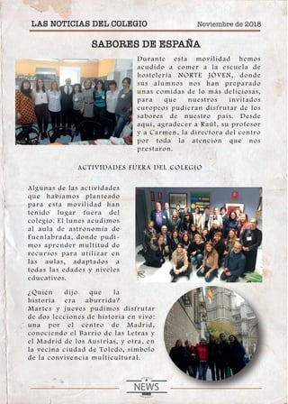 Noviembre de 2018LAS NOTICIAS DEL COLEGIO
SABORES DE ESPAÑA
Durante esta movilidad hemos
acudido a comer a la escuela de
hostelería NORTE JÓVEN, donde
sus alumnos nos han preparado
unas comidas de lo más deliciosas,
para que nuestros invitados
europeos pudieran disfrutar de los
sabores de nuestro país. Desde
aquí, agradecer a Raúl, su profesor
y a Carmen, la directora del centro
por toda la atención que nos
prestaron.
Algunas de las actividades
que habíamos planteado
para esta movilidad han
tenido lugar fuera del
colegio. El lunes acudimos
al aula de astronomía de
Fuenlabrada, donde pudi-
mos aprender multitud de
recursos para utilizar en
las aulas, adaptados a
todas las edades y niveles
educativos.
¿Quién dijo que la
historia era aburrida?
Martes y jueves pudimos disfrutar
de dos lecciones de historia en vivo:
una por el centro de Madrid,
conociendo el Barrio de las Letras y
el Madrid de los Austrias, y otra, en
la vecina ciudad de Toledo, símbolo
de la convivencia multicultural.
ACTIVIDADES FUERA DEL COLEGIO
 
