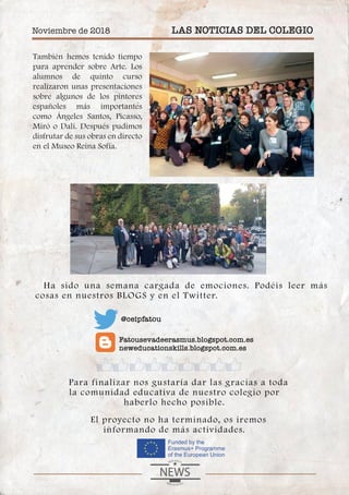 También hemos tenido tiempo
para aprender sobre Arte. Los
alumnos de quinto curso
realizaron unas presentaciones
sobre algunos de los pintores
españoles más importantes
como Ángeles Santos, Picasso,
Miró o Dalí. Después pudimos
disfrutar de sus obras en directo
en el Museo Reina Sofía.
Ha sido una semana cargada de emociones. Podéis leer más
cosas en nuestros BLOGS y en el Twitter.
Para finalizar nos gustaría dar las gracias a toda
la comunidad educativa de nuestro colegio por
haberlo hecho posible.
El proyecto no ha terminado, os iremos
informando de más actividades.
Noviembre de 2018 LAS NOTICIAS DEL COLEGIO
Fatousevadeerasmus.blogspot.com.es
neweducationskills.blogspot.com.es
@ceipfatou
 