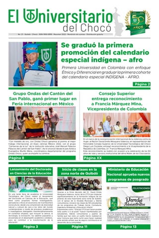 del Chocó
El niversitario
No. 21 - Quibdó - Chocó - ISSN 1900-0995 - Resumen 2022 - Rendición de cuentas - Distribución gratuita
Grupo Ondas del Cantón del
San Pablo, ganó primer lugar en
Feria internacional en México
Consejo Superior
entrega reconocimiento
a Francia Márquez Mina,
Vicepresidenta de Colombia
Página 8 Página XX
Se graduó la primera
promoción del calendario
especial indígena – afro
Primera Universidad en Colombia con enfoque
ÉtnicoyDiferencialengraduarlaprimeracohorte
del calendario especial INDÍGENA - AFRO.
“Con medalla de oro, con Ondas Chocó ganamos el premio al mejor
trabajo internacional, en Expo ciencias México 2022, con el grupo
‘Cantaoras de la luz” de la institución educativa José Manuel Palacios
Palacios del Cantón del San Pablo”, Así lo anunció desde el país Azteca
Evangelina Murillo Mena, coordinadora departamental del programa
Ondas Chocó, quien acompañó la comitiva.
En el marco de la conmemoración internacional de la violencia contra la
mujer, el Rector David Emilio Mosquera Valencia, en representación del
Honorable Consejo Superior de la Universidad Tecnológica del Chocó
Diego Luis Córdoba, entregó reconocimiento a la Vicepresidenta de la
República de Colombia, Dr. Francia Márquez Mina.
Este reconocimiento se realizó con ocasión a la celebración de los 50
años de vida y servicio institucional del Alma Mater de los Chocoanos.
Página 2
Gracias a la firme decisión del Dr. David Emilio
Mosquera Valencia, rector de la UTCH por impactar
significativamente en la formación integral de los
jóvenes de esta importante zona norte de Quibdó,
con el apoyo de la Alcaldía Municipal y líderes
comunitarios, iniciaron las clases de 150 estudiantes
de los programas de Trabajo Social, Contaduría,
Ingeniería Ambiental y Educación Infantil.
Expresiones como: “Gracias UTCH por hacer posible
este sueño o si se pudo” fueron manifestadas por
estudiantes, líderes comunitarios y padres de
familia que han visto un sueño hecho realidad en
esta Comuna que tanto luchó para hacer realidad
este sentido anhelo que de seguro contribuirá en el
desarrollo de la comunidad.
Inicio de clases en la
zona norte de Quibdó
Página 11
En una tarde llena de academia la Universidad
Tecnológica del Chocó realizó el lanzamiento
del Doctorado en Ciencias de la Educación, que
tiene como propósito formar investigadores,
pensadores críticos en escenarios de incertidumbre
sociocultural, desde una comprensión de diversidad
natural y cultural de cara a los retos del mundo
contemporáneo a través de procesos académicos
e investigativos dialogados interdisciplinariamente
en contextos situados, que incluyan la ciencia, la
tecnología, la innovación, los saberes populares y
ancestrales en el desempeño académico cotidiano,
para así contribuir a la transformación de la
educación.
Lanzamiento del Doctorado
en Ciencias de la Educación
Página 3
Ministerio de Educación
Nacional aprueba nuevos
programas de posgrado
Página 13
 