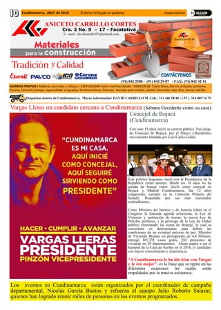 Cra. 2 No. 9 – 17 - Facatativá
ANICETO CARRILLO CORTES
David Carrillo M
ASERRIOS PROPIOS ( Maderas aserradas y rollizas ) - ESPECIALIDAD listón machihembrado - AGENCIA DE: Tubos Gress, Eternit, artículos sanitarios,
Corona, Cemento Samper, especialidad en guadua, ferretería Pavco, Pinturas, herrajes para estufas, piedra, triturados, teja, Zinc, arenas, ladrillo.
(91) 842 2588 - (91) 842 29 87 - FAX: (91) 842 42 41
.Despachos dentro de Cundinamarca, Mayor información: DAVID CARRILLO M. Cels.: 311 446 58 40 - ( 57 ) 314 485 74 75
E - mail : davidcarrillo97@hotmail.com
Vargas Lleras un candidato cercano a Cundinamarca (Sabana Occidente como su casa)
Concejal de Bojacá
(Cundinamarca)
Con solo 19 años inició su carrera pública. Fue elegi-
do Concejal de Bojacá, por el Nuevo Liberalismo,
movimiento fundado por Luis Carlos Galán.
Este político bogotano nació con la Presidencia de la
República como destino. Desde los 19 años no ha
parado de buscar votos: inició como concejal en
Bojacá y Madrid Cundinamarca, fue 12 años
congresista, siempre en la Comisión Primera del
Senado. Respetado por sus más enconados
contradictores.
Como Ministro del Interior y de Justicia lideró en el
Congreso la llamada agenda reformista, la Ley de
Víctimas y restitución de tierras, la nueva Ley de
Partidos políticos, y la prórroga de la Ley de Orden
público eliminando las zonas de despeje, la cual se
convertiría en determinante para definir las
condiciones de un eventual proceso de paz. Ministro
de Vivienda Manejo un presupuesto de 4,4 billones;
entregó 101.335 casas gratis, 282 proyectos de
vivienda en 29 departamentos. Ahora aspira a ser el
huésped de la Casa de Nariño en el 2018, el candidato
con mayor conocimiento y experiencia.
“A Cundinamarca le ha ido bien con Vargas
y le irá mejor”, es la frase que se repite en las
diferentes reuniones las cuales están
respaldadas por la masiva asistencia.
Los eventos en Cundinamarca están organizados por el coordinador de campaña
departamental, Nicolás García Bustos y refuerza el equipo Julio Roberto Salazar,
quienes han logrado reunir miles de personas en los eventos programados.
Cundinamarca, Abril de 2018 El éxito reflejado en palabras Auspiciadores
 