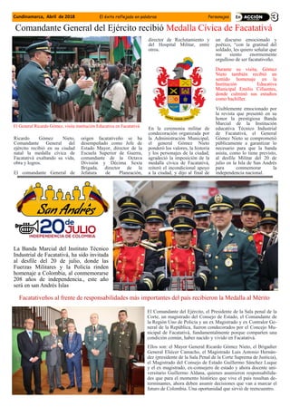 Cundinamarca, Abril de 2018 El éxito reflejado en palabras Personajes
Ricardo Gómez Nieto,
Comandante General del
ejército recibió en su ciudad
natal la medalla cívica de
Facatativá exaltando su vida,
obra y logros.
El comandante General de
origen facatativeño se ha
desempeñado como Jefe de
Estado Mayor, director de la
Escuela Superior de Guerra,
comandante de la Octava
División y Décima Sexta
Brigada, director de la
Jefatura de Planeación,
director de Reclutamiento y
del Hospital Militar, entre
otros.
En la ceremonia militar de
condecoración organizada por
la Administración Municipal,
el general Gómez Nieto
ponderó los valores, la historia
y los personajes de la ciudad,
agradeció la imposición de la
medalla cívica de Facatativá,
reiteró el incondicional apoyo
a la ciudad, y dijo al final de
un discurso emocionado y
poético, “con la gratitud del
soldado, les quiero señalar que
me siento enormemente
orgulloso de ser facatativeño.
Durante su visita, Gómez
Nieto también recibió un
sentido homenaje en la
Institución Educativa
Municipal Emilio Cifuentes,
donde culminó sus estudios
como bachiller.
Visiblemente emocionado por
la revista que presentó en su
honor la prestigiosa Banda
Marcial de la Institución
educativa Técnico Industrial
de Facatativá, el General
Gómez Nieto se comprometió
públicamente a garantizar lo
necesario para que la banda
asista, como lo tiene previsto,
al desfile Militar del 20 de
julio en la Isla de San Andrés
para conmemorar la
independencia nacional.
Comandante General del Ejército recibió Medalla Cívica de Facatativá
El General Ricardo Gómez, visita institución Educativa en Facatativá
La Banda Marcial del Instituto Técnico
Industrial de Facatativá, ha sido invitada
al desfile del 20 de julio, donde las
Fuerzas Militares y la Policía rinden
homenaje a Colombia, al conmemorarse
208 años de independencia., este año
será en san Andrés Islas
Facatativeños al frente de responsabilidades más importantes del país recibieron la Medalla al Mérito
El Comandante del Ejército, el Presidente de la Sala penal de la
Corte, un magistrado del Consejo de Estado, el Comandante de
la Región Uno de Policía y un ex Magistrado y ex Contralor Ge-
neral de la República, fueron condecorados por el Concejo Mu-
nicipal de Facatativá, fundamentalmente porque comparten una
condición común, haber nacido y vivido en Facatativá.
Ellos son: el Mayor General Ricardo Gómez Nieto, el Brigadier
General Eliécer Camacho, el Magistrado Luis Antonio Hernán-
dez (presidente de la Sala Penal de la Corte Suprema de Justicia),
el Magistrado del Consejo de Estado Guillermo Sánchez Luque
y el ex magistrado, ex-consejero de estado y ahora docente uni-
versitario Guillermo Aldana, quienes asumieron responsabilida-
des que para el momento histórico que vive el país resultan de-
terminantes, ahora deben asumir decisiones que van a marcar el
futuro de Colombia. Una oportunidad que sirvió de reencuentro.
 