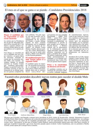El mes en el que se gana o se pierde - Candidatos Presidenciales 2018
Duque el candidato que
ha emprendido el vuelo
en las encuestas
La carrera por la Presidencia
dio un giro de 180 grados des-
pués de las consultas del 11 de
marzo y quienes salieron vic-
toriosos reciben ahora los rédi-
tos políticos en la opinión pú-
blica.
Iván Duque se consolidó por
ser el candidato que tuvo me-
jor votación y es quien lidera
las encuestas. Teniendo en
cuenta que las encuestas pue-
den fallar, caso reciente los
sondeos durante la jornada
electoral en Estados Unidos
que resultaron equivocados,
Duque y su partido Centro De-
mocrático recorren el país en
búsqueda de un diálogo popu-
lar con quienes comparten las
tesis uribistas. “Un país segu-
ro, con más inversión, con in-
clusión social, con manejo
transparente de los recursos
del Estado y mucho diálogo
popular. Es decir, contacto
permanente con la ciudadanía
en todas las regiones de Co-
lombia”, así resumió Carlos
Holmes Trujillo, director polí-
tico del Centro Democrático,
quien cree que la unión entre
Duque y Marta Lucía Ramírez
es una fórmula ganadora.
El cundinamarqués Ger-
mán Vargas quiere ir a
segunda vuelta
El candidato quien sin impor-
tar las encuestas ha proyecta-
do su estrategia de campaña
para vencer a Petro está acom-
pañado ahora del ex ministro
David Luna y David Bar-
guil quienes con una campaña
denominada - ABRE LOS
OJOS - contra Petro. Sigue
consolidando apoyos e incre-
mentando su popularidad; en
Cundinamarca se percibe la
gran acogida con el apoyo de
Nicolás García y Roberto
Salazar, dos ex funcionarios
de la Gobernación quienes
siguen buscando espacios que
permiten conectarse con la
gente y sacudirse de la imagen
del político tradicional, acom-
pañan permanentemente al
candidato y a su fórmula vice-
presidencial Juan Carlos Pin-
zón con quienes hacen equipo.
Petro y la emotividad,
un discurso envolvente
El candidato continúa con su
estrategia de concentrar públi-
co joven y difundir imágenes
de concentraciones masivas,
como la que realizó en Facata-
tivá, mantiene su discurso am-
bientalista y anti estableci-
miento, pero sus propuestas
relacionadas con la expropia-
ción administrativa han gene-
rado opiniones encontradas, en
los últimos días ha estructura-
do su discurso para que no lo
sigan vinculando con las ex-
propiaciones sin indemniza-
ción.
Humberto De La Calle, Sergio
Fajardo y Jorge Antonio Truji-
llo Sarmiento, a un mes de las
elecciones mantienen su mis-
ma línea y buscan atraer más
electores, al cierre de nuestra
edición se habla de la renuncia
de la candidata Vivieane Mo-
rales quien se uniría al candi-
dato Iván Duque.
Facatativeños pretenden descubrir nuevos rostros para suceder al alcalde Malo
Luisa Fernanda Aguirre Martha Carrillo
Álvaro Fajardo
Rosa Yolanda Sánchez
Guillermo Aldana Dimas Diego Cabrera Luis Carlos Casas Pablo Bernal
Mientras que Colombia está llamada a estrenar nuevo presidente en 2018, cientos de facatativeños intentan determinar el sucesor
de Pablo Emilio Malo García; a diferencia de la elección nacional en Facatativá nombres de mujeres son protagonistas , sin embargo
al no haber certeza y en espera de los resultados presidenciales solo son especulaciones, entre los nombres que se mencionan,
existen varios funcionarios, se dice que el Partido Cambio Radical, estaría proyectando mujeres para entre ellas hacer consulta, al
igual que el partido Conservador que en las elecciones pasadas apoyó al doctor. Carlos Casasbuenas, esta vez postulará a Martha
Carrillo, actual esposa del Concejal Nerio Camacho.
Lucero Camacho
Cundinamarca, Abril de 2018 El éxito reflejado en palabras Políticos
 