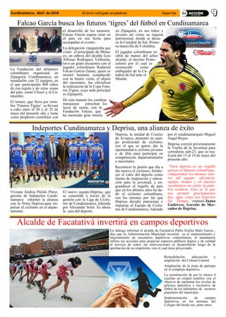 La Fundación del delantero
colombiano organizará en
Zipaquirá, Cundinamarca, un
mundialito con 32 equipos, en
el que participarán 400 niños
de esa región y de otras zonas
del país, como Chocó y el Ca-
tatumbo.
El torneo, que lleva por nom-
bre ‘Futuros Tigres’, se llevará
a cabo entre el 20 y el 25 de
mayo del presente año y tiene
como propósito contribuir con
el desarrollo de los menores.
Falcao García espera estar en
el país en esa fecha para
acompañar el evento.
La delegación zipaquireña que
visitó el principado de Móna-
co, en cabeza del alcalde Luis
Alfonso Rodríguez Valbuena,
tuvo un grato encuentro con el
jugador colombiano Radamel
Falcao García Zárate, quien se
mostró bastante complacido
con la ilustre visita, el objeto
del encuentro, fue oficializar
la realización de la Copa Futu-
ros Tigres, cuya sede principal
es Zipaquirá,
De esta manera los cundina-
marqueses estrechan los
lazos de unión, con la
Fundación Falcao, que
ha mostrado gran interés
en Zipaquirá, en sus niños y
jóvenes así como su riqueza
patrimonial, donde se desta-
ca la Catedral de Sal, Prime-
ra maravilla de Colombia.
El jugador colombiano re-
cibió de manos del señor
alcalde, el decreto Proto-
colario por el cual es
reconocido como
embajador de la Ca-
tedral de Sal ante el
Mundo.
Falcao García busca los futuros ‘tigres’ del fútbol en Cundinamarca
Indeportes Cundinamarca y Deprisa, una alianza de éxito
Viviana Andrea Pulido Pérez,
gerente de Indeportes Cundi-
namarca informó la alianza
con la firma Deprisa para im-
pulsar el ciclismo en el depar-
tamento.
El nuevo equipo Deprisa, que
se consolidó a través de la
gestión con la Liga de Ciclis-
mo de Cundinamarca, liderada
por Alexander Soler. Es ahora
la cara del deporte.
Deprisa, la unidad de Courier
de Avianca, presentó su equi-
po profesional de ciclismo,
con el que se quiere dar la
oportunidad a ciclistas jóvenes
y de élite para participar en
competencias departamentales
y nacionales.
Reconocer la pasión que día a
día mueve el ciclismo, fortale-
cer el valor del deporte como
fuente de inspiración y educa-
ción para la juventud, y en-
grandecer el orgullo de país
que en los últimos años ha da-
do el ciclismo colombiano,
son las razones por las que
Deprisa decidió patrocinar e
impulsar al Equipo de Ciclis-
mo de Cundinamarca, liderado
por el cundinamarqués Miguel
Ángel Reyes.
Deprisa correrá próximamente
la Vuelta de la Juventud para
corredores sub-23, que se rea-
lizará del 13 al 19 de mayo del
presente año.
“Para deprisa es un orgullo
apoyar el deporte colombiano,
compartimos los mismos valo-
res del equipo: eficiencia,
equipo, tiempo y en nuestro
vocabulario no existe la pala-
bra rendirse. Esto es lo que
nos permite proclamarnos
hoy, aquí, como Los Expertos
En Tiempo.” expresó Juana
Gutiérrez, Gerente de Mer-
cadeo de Deprisa.
Alcalde de Facatativá invertirá en campos deportivos
En diálogo informal el alcalde de Facatativá Pablo Emilio Malo García ,
dijo que la Administración Municipal invertirá en el mantenimiento y
mejoramiento de escenarios deportivos comunitarios, el mandatario
enfoca sus acciones para propiciar espacios públicos dignos y de calidad
al servicio de todos, las intervenciones se desarrollarán luego de la
aprobación de un empréstito, con el cual tiene proyectado:
Remodelación, adecuación y
ampliación del Coliseo Central.
Ampliación de la pista de patinaje
en el complejo deportivo.
La construcción de por lo menos 4
canchas en césped sintético con el
objetivo de aumentar los niveles de
práctica deportiva y recreativa de
fútbol de los habitantes de sectores
populares del municipio.
Implementación de campos
deportivos en los terrenos del
Colegio del borde sur, entre otros.
Cundinamarca, Abril de 2018 El éxito reflejado en palabras Deportes
 