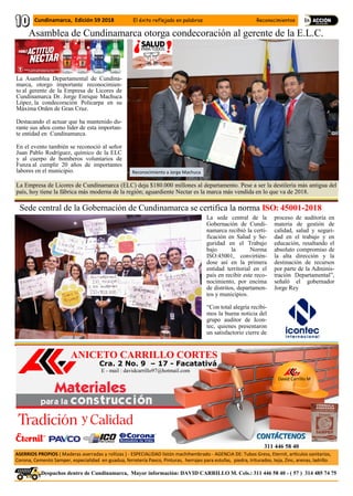 Cra. 2 No. 9 – 17 - Facatativá
ANICETO CARRILLO CORTES
David Carrillo M
ASERRIOS PROPIOS ( Maderas aserradas y rollizas ) - ESPECIALIDAD listón machihembrado - AGENCIA DE: Tubos Gress, Eternit, artículos sanitarios,
Corona, Cemento Samper, especialidad en guadua, ferretería Pavco, Pinturas, herrajes para estufas, piedra, triturados, teja, Zinc, arenas, ladrillo.
311 446 58 40
.Despachos dentro de Cundinamarca, Mayor información: DAVID CARRILLO M. Cels.: 311 446 58 40 - ( 57 ) 314 485 74 75
E - mail : davidcarrillo97@hotmail.com
Cundinamarca, Edición 59 2018 El éxito reflejado en palabras Reconocimientos
La Asamblea Departamental de Cundina-
marca, otorgo importante reconocimien-
to al gerente de la Empresa de Licores de
Cundinamarca Dr. Jorge Enrique Machuca
López, la condecoración Policarpa en su
Máxima Orden de Gran Cruz.
Destacando el actuar que ha mantenido du-
rante sus años como líder de esta importan-
te entidad en Cundinamarca.
En el evento también se reconoció al señor
Juan Pablo Rodríguez, químico de la ELC
y al cuerpo de bomberos voluntarios de
Funza al cumplir 20 años de importantes
labores en el municipio.
La Empresa de Licores de Cundinamarca (ELC) deja $180.000 millones al departamento. Pese a ser la destilería más antigua del
país, hoy tiene la fábrica más moderna de la región; aguardiente Nectar es la marca más vendida en lo que va de 2018.
Reconocimiento a Jorge Machuca
Asamblea de Cundinamarca otorga condecoración al gerente de la E.L.C.
Sede central de la Gobernación de Cundinamarca se certifica la norma ISO: 45001-2018
La sede central de la
Gobernación de Cundi-
namarca recibió la certi-
ficación en Salud y Se-
guridad en el Trabajo
bajo la Norma
ISO:45001, convirtién-
dose así en la primera
entidad territorial en el
país en recibir este reco-
nocimiento, por encima
de distritos, departamen-
tos y municipios.
“Con total alegría recibi-
mos la buena noticia del
grupo auditor de Icon-
tec, quienes presentaron
un satisfactorio cierre de
proceso de auditoría en
materia de gestión de
calidad, salud y seguri-
dad en el trabajo y en
educación, resaltando el
absoluto compromiso de
la alta dirección y la
destinación de recursos
por parte de la Adminis-
tración Departamental”,
señaló el gobernador
Jorge Rey
 