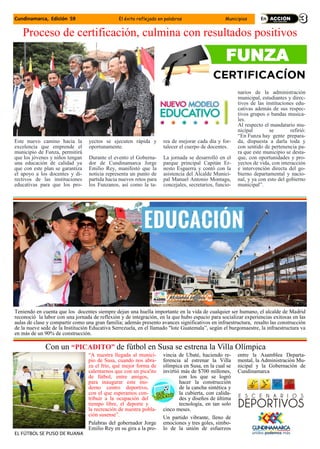 Cundinamarca, Edición 59 El éxito reflejado en palabras Municipios
Proceso de certificación, culmina con resultados positivos
Este nuevo camino hacia la
excelencia que emprende el
municipio de Funza, permitirá
que los jóvenes y niños tengan
una educación de calidad ya
que con este plan se garantiza
el apoyo a los docentes y di-
rectivos de las instituciones
educativas para que los pro-
yectos se ejecuten rápida y
oportunamente.
Durante el evento el Goberna-
dor de Cundinamarca Jorge
Emilio Rey, manifestó que la
noticia representa un punto de
partida hacia nuevos retos para
los Funzanos, así como la ta-
rea de mejorar cada día y for-
talecer el cuerpo de docentes.
La jornada se desarrolló en el
parque principal Capitán Er-
nesto Esguerra y contó con la
asistencia del Alcalde Munici-
pal Manuel Antonio Montagu,
concejales, secretarios, funcio-
narios de la administración
municipal, estudiantes y direc-
tivos de las instituciones edu-
cativas además de sus respec-
tivos grupos o bandas musica-
les.
Al respecto el mandatario mu-
nicipal se refirió:
“En Funza hay gente prepara-
da, dispuesta a darla toda y
con sentido de pertenencia pa-
ra que este municipio se desta-
que, con oportunidades y pro-
yectos de vida, con interacción
e intervención directa del go-
bierno departamental y nacio-
nal, y ya con esto del gobierno
municipal”.
FUNZA
Teniendo en cuenta que los docentes siempre dejan una huella importante en la vida de cualquier ser humano, el alcalde de Madrid
reconoció la labor con una jornada de reflexión y de integración, en la que hubo espacio para socializar experiencias exitosas en las
aulas de clase y compartir como una gran familia; además presento avances significativos en infraestructura, resalto las construcción
de la nueve sede de la Institución Educativa Serrezuela, en el llamado "lote Guatemala”, según el burgomaestre, la infraestructura va
en más de un 90% de construcción.
“A nuestra llegada al munici-
pio de Susa, cuando nos abra-
za el frío, qué mejor forma de
calentarnos que con un pica'ito
de fútbol, entre amigos,
para inaugurar este mo-
derno centro deportivo,
con el que esperamos con-
tribuir a la ocupación del
tiempo libre, el deporte y
la recreación de nuestra pobla-
ción susense”.
Palabras del gobernador Jorge
Emilio Rey en su gira a la pro-
vincia de Ubaté, haciendo re-
ferencia al estrenar la Villa
olímpica en Susa, en la cual se
invirtió más de $700 millones,
con los que se logró
hacer la construcción
de la cancha sintética y
la cubierta, con calida-
des y diseños de última
tecnología, en tan solo
cinco meses.
Un partido vibrante, lleno de
emociones y tres goles, símbo-
lo de la unión de esfuerzos
entre la Asamblea Departa-
mental, la Administración Mu-
nicipal y la Gobernación de
Cundinamarca
Con un “PICADITO” de fútbol en Susa se estrena la Villa Olímpica
EL FÚTBOL SE PUSO DE RUANA
 