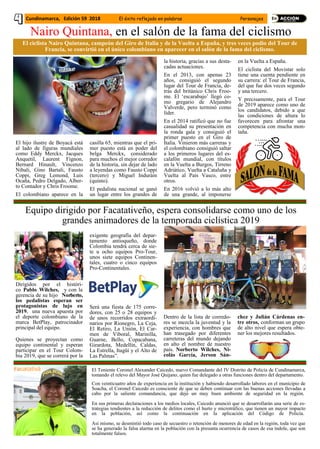 El hijo ilustre de Boyacá está
al lado de figuras mundiales
como Eddy Merckx, Jacques
Anquetil, Laurent Fignon,
Bernard Hinault, Vincenzo
Nibali, Gino Bartali, Fausto
Coppi, Greg Lemond, Luis
Ocaña, Pedro Delgado, Alber-
to Contador y Chris Froome.
El colombiano aparece en la
casilla 65, mientras que el pri-
mer puesto está en poder del
belga Merckx, considerado
para muchos el mejor corredor
de la historia, sin dejar de lado
a leyendas como Fausto Coppi
(tercero) y Miguel Induráin
(quinto).
El pedalista nacional se ganó
un lugar entre los grandes de
la historia, gracias a sus desta-
cadas actuaciones.
En el 2013, con apenas 23
años, consiguió el segundo
lugar del Tour de Francia, de-
trás del británico Chris Froo-
me. El ‘escarabajo’ llegó co-
mo gregario de Alejandro
Valverde, pero terminó como
líder.
En el 2014 ratificó que no fue
casualidad su presentación en
la ronda gala y consiguió el
primer puesto en el Giro de
Italia. Vinieron más carreras y
el colombiano consiguió saltar
a los primeros lugares del es-
calafón mundial, con títulos
en la Vuelta a Burgos, Tirreno
Adriático, Vuelta a Cataluña y
Vuelta al País Vasco, entre
otros.
En 2016 volvió a lo más alto
de una grande, al imponerse
en la Vuelta a España.
El ciclista del Movistar solo
tiene una cuenta pendiente en
su carrera: el Tour de Francia,
del que fue dos veces segundo
y una tercero.
Y precisamente, para el Tour
de 2019 aparece como uno de
los candidatos, debido a que
las condiciones de altura lo
favorecen para afrontar una
competencia con mucha mon-
taña.
Cundinamarca, Edición 59 2018 El éxito reflejado en palabras Personajes
Nairo Quintana, en el salón de la fama del ciclismo
El ciclista Nairo Quintana, campeón del Giro de Italia y de la Vuelta a España, y tres veces podio del Tour de
Francia, se convirtió en el único colombiano en aparecer en el salón de la fama del ciclismo.
Dirigidos por el históri-
co Pablo Wilches, y con la
gerencia de su hijo Norberto,
los pedalistas esperan ser
protagonistas de lujo en
2019, una nueva apuesta por
el deporte colombiano de la
marca BetPlay, patrocinador
principal del equipo.
Quienes se proyectan como
equipo continental y esperan
participar en el Tour Colom-
bia 2019, que se correrá por la
exigente geografía del depar-
tamento antioqueño, donde
Colombia tendrá cerca de sie-
te u ocho equipos Pro-Tour,
unos siete equipos Continen-
tales, cuatro o cinco equipos
Pro-Continentales.
Será una fiesta de 175 corre-
dores, con 25 o 28 equipos y
de unos recorridos extraordi-
narios por Rionegro, La Ceja,
El Retiro, La Unión, El Car-
men de Viboral, Marinilla,
Guarne, Bello, Copacabana,
Girardota, Medellín, Caldas,
La Estrella, Itagüí y el Alto de
Las Palmas”.
Dentro de la lista de corredo-
res se mezcla la juventud y la
experiencia, con hombres que
han trasegado por diferentes
carreteras del mundo dejando
en alto el nombre de nuestro
país. Norberto Wilches, Ni-
colás García, Jerson Sán-
chez y Julián Cárdenas en-
tre otros, conforman un grupo
de alto nivel que espera obte-
ner los mejores resultados.
Equipo dirigido por Facatativeño, espera consolidarse como uno de los
grandes animadores de la temporada ciclística 2019
El Teniente Coronel Alexander Caicedo, nuevo Comandante del IV Distrito de Policía de Cundinamarca,
tomando el relevo del Mayor José Quijano, quien fue delegado a otras funciones dentro del departamento.
-
Con veinticuatro años de experiencia en la institución y habiendo desarrollado labores en el municipio de
Soacha, el Coronel Caicedo es consciente de que se deben continuar con las buenas acciones llevadas a
cabo por la saliente comandancia, que dejó un muy buen ambiente de seguridad en la región.
En sus primeras declaraciones a los medios locales, Caicedo anunció que se desarrollarán una serie de es-
trategias tendientes a la reducción de delitos como el hurto y microtráfico, que tienen un mayor impacto
en la población, así como la continuación en la aplicación del Código de Policía.
Así mismo, se desmintió todo caso de secuestro o retención de menores de edad en la región, toda vez que
se ha generado la falsa alarma en la población con la presunta ocurrencia de casos de esa índole, que son
totalmente falsos.
 