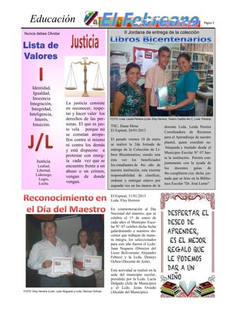 Educación                                                                                                                                Página 5


Nunca debes Olvidar                                                       II Jordana de entrega de la colección




      Identidad,
      Igualdad,
      Inocencia
    Integración,                La justicia consiste
     Integridad,                en reconocer, respe-
    Inteligencia,               tar y hacer valer los
       Interés,                 derechos de las per-           FOTO: Lcda. Leyda Pereira (Lcda. Elsy Herrera, Yeison Castillo 4to C, Lcda. Pereira)

      Intuición.                sonas. El que es jus-          TSU. Iliana Mena                             docente Lcda. Leida Pereira
                                to vela porque no              El Espinal, 26/01/2013                       Coordinadora de Recursos
                                se cometan atrope-
                                                                                                            para el Aprendizaje de nuestro
                                llos contra sí mismo           El pasado viernes 18 de enero
                                                                                                            plantel, quien coordinó su-
                                ni contra los demás            se realizó la 2da Jornada de
                                                                                                             búsqueda y traslado desde el
                                y está dispuesto a             entrega de la Colección de Li-
                                                                                                            Municipio Escolar N° 07 has-
                                protestar con energ-           bros Bicentenarios, siendo esta
                                                                                                            ta la institución. Pereira con-
         Justicia.              ía cada vez que se             esta vez los beneficiados
                                                                                                            juntamente con la ayuda de
          Lealtad,              encuentre frente a un          los estudiantes de 4to año de
                                                                                                            los    docentes     guías    de
          Libertad,             abuso o un crimen,             nuestra institución, esta enorme
         Liderazgo,                                                                                         4to cumplieron con dicha jor-
                                vengan de donde                responsabilidad de clasificar,
           Logro,                                                                                           nada que se hizo en la Biblio-
                                vengan.                        ordenar y entregar estuvo por
           Lucha.                                                                                           teca Escolar "Dr. José Lemo".
                                                               segunda vez en las manos de la

                                                               El Espinal, 31/01/2013
                                                               Lcda. Elsy Herrera

                                                               En conmemoración al Día
                                                               Nacional del maestro, que se
                                                               celebra el 15 de enero de
                                                               cada año) el Municpio Esco-
                                                               lar N° 07 celebró dicha fecha
                                                               galardonando a nuestros do-
                                                               centes que trabajan de mane-
                                                               ra integra, los seleccionados
                                                               para este año fueron el Lcdo.
                                                               Juan Noguera (Director del
                                                               Liceo Bolivariano Alejandro
                                                               Febres) y la Lcda. Dennys
                                                               Ochoa (Docente de Aula).

                                                               Esta actividad se realizó en la
                                                               sede del municipio escolar,
                                                               presidido por la Lcda. Lucía
                                                               Delgado (Jefa de Municipio)
                                                               y el Lcdo. Jesús Oviedo
FOTO: Elsy Herrera (Lcdo. Juan Noguera y Lcda. Dennys Ochoa)   (Alcalde del Municipio).
 