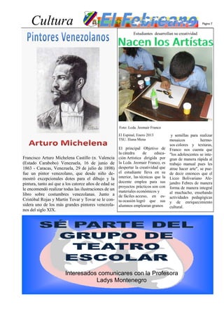 Cultura                                                                                               Página 7


                                                                Estudiantes desarrollan su creatividad




                                                       Foto: Lcda. Jeomair Franco

                                                       El Espinal, Enero 2013           y semillas para realizar
                                                       TSU. Iliana Mena                mosaicos           hermo-
                                                                                       sos colores y texturas,
                                                       El principal Objetivo de        Franco nos cuenta que
                                                       la cátedra      de     educa-   "los adolescentes se inte-
Francisco Arturo Michelena Castillo (n. Valencia       ción Artística dirigida por     gran de manera rápida al
(Estado Carabobo) Venezuela, 16 de junio de            la Lcda. Jeomair Franco, es     trabajo manual pues les
1863 - Caracas, Venezuela, 29 de julio de 1898)        despertar la creatividad que    atrae hacer arte", se pue-
fue un pintor venezolano, que desde niño de-           el estudiante lleva en su       de decir entonces que el
mostró excepcionales dotes para el dibujo y la         interior, las técnicas que la   Liceo Bolivariano Ale-
                                                       docente emplea para sus         jandro Febres de manera
pintura, tanto así que a los catorce años de edad se
                                                       proyectos prácticos son con     forma de manera integral
le encomendó realizar todas las ilustraciones de un    materiales económicos y
libro sobre costumbres venezolanas. Junto a                                            al muchacho, enseñando
                                                       de fáciles acceso, en es-       actividades pedagógicas
Cristóbal Rojas y Martín Tovar y Tovar se le con-      ta ocasión logró que sus        y de enriquecimiento
sidera uno de los más grandes pintores venezola-       alumnos emplearan granos        cultural.
nos del siglo XIX.




                        Interesados comunicares con la Profesora
                                   Ladys Montenegro
 
