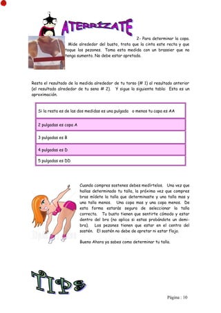 2- Para determinar la copa.
                   Mide alrededor del busto, trata que la cinta este recta y que
                 toque los pezones. Toma esta medida con un brassier que no
                 tenga sumento. No debe estar apretada.




Resta el resultado de la medida alrededor de tu torso (# 1) al resultado anterior
(el resultado alrededor de tu seno # 2). Y sigue la siguiente tabla: Esta es un
aproximación.



   Si la resta es de las dos medidas es una pulgada o menos tu capa es AA


   2 pulgadas es copa A


   3 pulgadas es B


   4 pulgadas es D

   5 pulgadas es DD




                          Cuando compres sostenes debes medírtelos. Una vez que
                          hallas determinado tu talla, la próxima vez que compres
                          bras mídete la talla que determinaste y una talla mas y
                          una talla menos. Una copa mas y una copa menos. De
                          esta forma estarás segura de seleccionar la talla
                          correcta. Tu busto tienen que sentirte cómodo y estar
                          dentro del bra (no aplica si estas probándote un demi-
                          bra). Los pezones tienen que estar en el centro del
                          sostén. El sostén no debe de apretar ni estar flojo.

                          Bueno Ahora ya sabes como determinar tu talla.




                                                                      Pàgina : 10
 