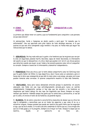 ♥ COMO                                                    CONQUISTAR A UN
  CHICO ?¿

Lo primero que debes tener en cuenta y que es fundamental para conquistar a una persona
es que seas natural !

Si sobreactúas, tarde o temprano se darán cuenta y será peor "el remedio que la
enfermedad". Una vez aportado este pilar básico de todo decálogo amoroso, si lo que
quieres es que ese chico estupendo caiga rendido a tus pies, no tienes más que seguir las
indicaciones que te damos.




1.- SEGURIDAD: No hay nada más que le guste a los hombres que las mujeres que van por
la vida con seguridad, pisando fuerte. Decidida, capaz de tomar decisiones...lo interesante
del asunto es que le demuestres a tu chico ideal que puedes vivir sin él. Los chicos parece
que detectan cuando una mujer va por todas y les encanta ponerse como reto el conquistar
su corazón. Siempre e bueno ser la interesante y demostrar independencia…



2.- FEMINIDAD. Eres una chica y por lo tanto debes comportarte como tal. Está muy bien
que te guste hablar de fútbol, la ropa deportiva y decir tacos como un camionero, pero si
haces eso lo único que conseguirás es que sólo te vean como a una amiga, una pana con la que
pueden tomarse unas cervezas. Si quieres conquistarle muestra tu lado más femenino.



3.- VESTUARIO. Sexy pero nunca demasiado atrevido porque lo asustarías. Un escote
adecuado, una falda con una raja estratégicamente ubicada..pero nunca un vestido
completamente transparente, porque si hay algo que les encanta a los hombres es
imaginarse qué habrá debajo de esa ropa tan sugerente que llevas...Siempre es mejor
insinuar que mostrar. Además aunque les gusta que te vistas sexy y provocativa, si vas así
por la calle y te miran el resto de los hombres, se pondrán negros.

4.- ELOGIOS. Es de sobra conocida la característica masculina de desear que su chica les
diga lo estupendo y maravilloso que es en todos los aspectos y que como él no va a
encontrar ninguno. Aunque piensen que puede ser mentira les gusta tanto que les engorden
el ego, que les da lo mismo. Si te abre una lata coméntale lo fuerte que es, si se arregla dile
que es el más guapo y si te pregunta, siempre es el mejor en todo. Aunque tu sepas que es
mentira,          dejalé,          el         pobrecito         es         feliz         así...




                                                                                 Pàgina : 11
 