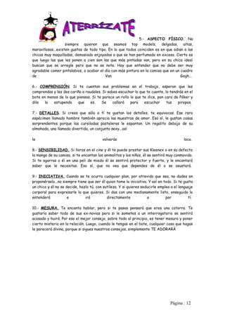 5.- ASPECTO FÍSICO. No
                    siempre quieren que seamos top models, delgadas, altas,
maravillosas...existen gustos de todo tipo. En lo que todos coinciden es en que odian a las
chicas muy maquilladas, demasiado enjoyadas o que se han perfumado en exceso. Cierto es
que luego las que les ponen a cien son las que más pintadas van, pero en su chica ideal
buscan que se arregle pero que no se note. Hay que entender que no debe ser muy
agradable comer pintalabios, o acabar el día con más pintura en la camisa que en un cuadro
de                                        Van                                       Gogh...

6.- COMPRENSIÓN. Si te cuentan sus problemas en el trabajo, esperan que les
comprendas y les des cariño a raudales. Si sabes escuchar lo que te cuente, lo tendrás en el
bote en menos de lo que piensas. Si te parece un rollo lo que te dice, pon cara de Póker y
dile   lo  estupendo     que     es.   Se     callará  para     escuchar     tus   piropos.

7.- DETALLES. Si crees que sólo a tí te gustan los detalles, te equivocas. Ese raro
espécimen llamado hombre también aprecia las muestras de amor. Eso sí, le gustan cosas
sorprendentes porque las cursiladas pasteleras le espantan. Un regalito debajo de su
almohada, una llamada divertida, un conjunto sexy...así

le                                       volverás                                        loco.

8.- SENSIBILIDAD. Si lloras en el cine y él te puede prestar sus Kleenex o en su defecto
la manga de su camisa, si te encantan los animalitos y los niños, él se sentirá muy conmovido.
Si te agarras a él en una peli de miedo él se sentirá protector y fuerte, y le encantará
saber que le necesitas. Eso sí, que no vea que dependes de él o se asustará.

9.- INICIATIVA. Cuando se te ocurra cualquier plan, por atrevido que sea, no dudes en
proponérselo...no siempre tiene que ser él quien tome la iniciativa. Y así en todo. Si te gusta
un chico y él no se decide, hazlo tú, con sutileza. Y si quieres seducirle emplea a el lenguaje
corporal para expresarle lo que quieres. Si das con uno medianamente listo, enseguida lo
entenderá            e         irá          directamente            a          por          tí.

10.- MESURA. Te encanta hablar, pero si te pasas pensará que eres una cotorra. Te
gustaría saber todo de sus ex-novias pero si le sometes a un interrogatorio se sentirá
acosado y huirá. Por eso el mejor consejo, sobre todo al principio, es tener mesura y poner
cierto misterio en la relación. Luego, cuando le tengas en el bote, cualquier cosa que hagas
le parecerá divina, porque si sigues nuestros consejos, simplemente TE ADORARÁ




                                                                                 Pàgina : 12
 