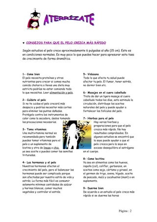 ♥ CONSEJOS PARA QUE EL PELO CREZCA MÁS RÁPIDO

Según estudios el pelo crece aproximadamente 6 pulgadas al año (15 cm). Esto es
en condiciones normales. Es muy poco lo que puedes hacer para apresurar esta tasa
de crecimiento de forma dramática.




1- Come bien                                  5- Vidasana
El pelo necesita proteínas y otros            Todo lo que afecta tu salud puede
nutrientes para crecer si comes mucha         afectar tu pelo. El fumar, tener estrés,
comida chatarra o llevas una dieta muy        no dormir bien etc.
estricta podrías no estar comiendo todo
lo que necesitas. Leer alimentación y pelo.   6- Masajes en el cuero cabelludo
                                              Trata de dar un ligero masaje al cuero
2- Cuídate el pelo                            cabelludo todos los días, esto estimula la
Si no te cuidas el pelo crecerá más           circulación, distribuye los aceites
despacio y podrías necesitar más cortes       naturales del pelo y puede ayudar a
para eliminar las puntas dañadas.             fortalecer los folículos del pelo.
Protégelo contra los instrumentos de
calor como la secadora, úsalos tomando        7- Hierbas para el pelo
las precauciones necesarias.                           Hay varias hierbas y
                                                       preparaciones para que el pelo
3- Toma vitaminas                                      crezca más rápido. No hay
Una multivitamina normal es                            resultados comprobados. En
recomendada pero también                               algunos estudios se encontró que
puedes tomar vitaminas para el                         la soya puede ayudar a que el
pelo o un suplemento de                                pelo crezca pero la soya en
biotina y otro de linaza o chia                        exceso desequilibra el estrógeno
ya sea aceite o puedes comer las semillas     en el cuerpo.
trituradas.
                                              8- Come lecitina
4- Las hormonas y el pelo                     Ya sea en alimentos como los huevos,
Nuestras hormonas afectan el                  repollo (col), coliflor, garbanzos, en
crecimiento del pelo, pero el balancear las   aceites como soja, cártamo y girasol, en
hormonas puede ser complicado porque          el germen de trigo, avena, hígado, aceite
son afectadas por nuestro estilo de vida y    de pescado, maíz y cacahuates (maní) o en
estrés. La forma más fácil es consumir        suplemento.
solamente mínimas cantidades de azúcar
y harinas blancas, comer muchos               9- Duerme bien
vegetales y controlar el estrés.              De acuerdo a un estudio el pelo crece más
                                              rápido si se duerme las horas




                                                                            Pàgina : 2
 