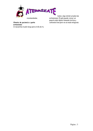 boda o algo similar prueba las
                   recomendadas.               extensiones. El pelo puede crecer un
                                               poquito más rápido tomando biotina y
Ármate de paciencia o ponte                    comiendo bien pero no es nada milagroso.
extensiones
Si necesitas el pelo largo para el día de tu




                                                                            Pàgina : 3
 