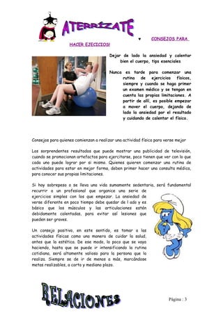 ♥      CONSEJOS PARA
                   HACER EJECICIOS!

                                        Dejar de lado la ansiedad y calentar
                                             bien el cuerpo, tips esenciales

                                        Nunca es tarde para comenzar una
                                             rutina de ejercicios físicos,
                                             siempre y cuando se haga primer
                                             un examen médico y se tengan en
                                             cuenta las propias limitaciones. A
                                             partir de allí, es posible empezar
                                             a mover el cuerpo, dejando de
                                             lado la ansiedad por el resultado
                                             y cuidando de calentar el físico.




Consejos para quienes comienzan a realizar una actividad física para verse mejor

Los sorprendentes resultados que puede mostrar una publicidad de televisión,
cuando se promocionan artefactos para ejercitarse, poco tienen que ver con lo que
cada uno puede lograr por si mismo. Quienes quieren comenzar una rutina de
actividades para estar en mejor forma, deben primer hacer una consulta médica,
para conocer sus propias limitaciones.

Si hay sobrepeso o se lleva una vida sumamente sedentaria, será fundamental
recurrir a un profesional que organice una serie de
ejercicios simples con los que empezar. La ansiedad de
verse diferente en poco tiempo debe quedar de l ado y es
básico que los músculos y las articulaciones estén
debidamente calentadas, para evitar así lesiones que
pueden ser graves.

Un consejo positivo, en este sentido, es tomar a las
actividades físicas como una manera de cuidar la salud,
antes que la estética. De ese modo, lo poco que se vaya
haciendo, hasta que se puede ir intensificando la rutina
cotidiana, será altamente valioso para la persona que lo
realiza. Siempre se de ir de menos a más, marcándose
metas realizables, a corto y mediano plazo.




                                                                       Pàgina : 3
 