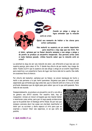 Cuando un amigo o amiga no
                                                   logra entender que la relación
                                  está en crisis

                              Quizá sea momento de hablar a las claras para
                                   evitar confusiones

                            Nos molestó su ausencia en un evento importante
                                   para nosotros o dijo algo que nos hirió. Por
       el dolor, optamos por no llamar durante semanas a ese amigo o amiga y
       de pronto se produce un encuentro inesperado. Esa persona actúa como
       si nada hubiese pasado. ¿Cómo hacerle saber que la relación está en
       crisis?

La amistad no deja de ser una relación de amor, uno diferente al que nos une con
nuestra pareja, pero amor al fin. Y donde hay afecto de por medio, hay riesgo de
dolor. Puede ocurrir que la ausencia de ese amigo o amiga en un evento importante
para nosotros o un comentario fuera de lugar nos hiera más de la cuenta. Ese daño
en ocasiones lleva al silencio.

Por efecto del malestar, optamos por no llamar, no enviar mensajes de texto o
mails a esa persona a la que tanto queremos. Dejamos que pase el tiempo, quizá
esperando que entienda que algo anda mal, que la relación está en crisis y en lo más
profundo deseamos que de algún paso para saber que es lo que está pasando. Pero
nada de eso sucede.

Inesperadamente, se produce un encuentro con él o con ella y
se genera una difícil escena. Por nuestro lado, hay un
resquemor, incluso un rencor arraigado que nos impide hablar
o mostrarse como antes, pero por el suyo puede evidenciarse
que no ha podido leer el mensaje entre líneas. Es por eso que
siempre conviene decir las cosas con claridad, manifestar el
dolor por su accionar y darle espacio al otro para que se
exprese y buscar limar esa aspereza, si es que esto es
posible.


♥ QUE HACER ?? ¿¿


                                                                        Pàgina : 4
 