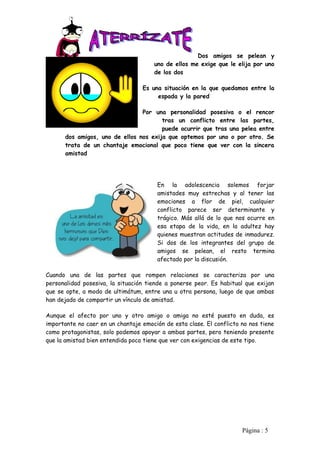 Dos amigos se pelean y
                                      uno de ellos me exige que le elija por uno
                                      de los dos

                                  Es una situación en la que quedamos entre la
                                       espada y la pared

                                Por una personalidad posesiva o el rencor
                                       tras un conflicto entre las partes,
                                       puede ocurrir que tras una pelea entre
      dos amigos, uno de ellos nos exija que optemos por uno o por otro. Se
      trata de un chantaje emocional que poco tiene que ver con la sincera
      amistad




                                        En la adolescencia solemos forjar
                                        amistades muy estrechas y al tener las
                                        emociones a flor de piel, cualquier
                                        conflicto parece ser determinante y
                                        trágico. Más allá de lo que nos ocurre en
                                        esa etapa de la vida, en la adultez hay
                                        quienes muestran actitudes de inmadurez.
                                        Si dos de los integrantes del grupo de
                                        amigos se pelean, el resto termina
                                        afectado por la discusión.

Cuando una de las partes que rompen relaciones se caracteriza por una
personalidad posesiva, la situación tiende a ponerse peor. Es habitual que exijan
que se opte, a modo de ultimátum, entre una u otra persona, luego de que ambas
han dejado de compartir un vínculo de amistad.

Aunque el afecto por uno y otro amigo o amiga no esté puesto en duda, es
importante no caer en un chantaje emoción de esta clase. El conflicto no nos tiene
como protagonistas, solo podemos apoyar a ambas partes, pero teniendo presente
que la amistad bien entendida poco tiene que ver con exigencias de este tipo.




                                                                      Pàgina : 5
 