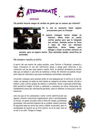 ♥      LAS REDES
                   SOCIALES

¿Es posible hacerse amigos de verdad con gente que se conocer por internet?

                                   En   la red es necesario tomar         algunas
                                         precauciones para no fracasar

                                   Siquieres conseguir nuevos amigos en
                                       internet, debes tener en cuenta
                                       ciertas pautas para que la búsqueda
                                       sea exitosa. Conviene entrar en foros
                                       o salas de chat con intereses
                                       específicos,   darse    tiempo    para
                                       dialogar y hacer un primer contacto en
       persona, pero en espacio neutro. Esas amistades pueden convertirse en
       profundas.

No siempre resulta un éxito

A partir del uso masivo de redes sociales, como Twitter o Facebook, comenzó a
hacer frecuencia el uso del calificativo amigo o amiga para referirse a los
contactos con los que casa usuario cuenta. Pero, la amistad verdadera es mucho
más que un número o una lista de nombres y fotos. En internet es posible forjar
esta clase de relaciones y que sean verdaderas, profundas y duraderas.

Un primer consejos, para quienes estén en una búsqueda por el estilo en la red de
redes, es ingresar en salas de chat donde se comparta un mismo interés, afición o
hobbie, como ciertos grupos de música o cantantes, libros o películas preferidas.
Esto permitirá romper el hielo y comenzar a conversar sin otras intenciones. Es
fundamental nunca dar información personal, como el teléfono, la dirección o datos
bancarios.

Una vez que se ha comenzado a notar cierta identificación con
alguien, intentar conectarse regularmente, para ir profundizando
el vínculo, sin poner excusas como la falta de tiempo o problemas
personales. Una amistad requiere de un cuidado cuando comienza.
El siguiente paso es verse las caras y hablar en persona, pero lo
aconsejable es hacerlo en un sitio neutro, no en la casa, sino en
un bar o un café. Tiempo al tiempo.




                                                                      Pàgina : 6
 