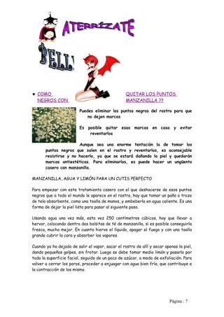 ♥ COMO                                            QUITAR LOS PUNTOS
  NEGROS CON                                      MANZANILLA ??

                         Puedes eliminar los puntos negros del rostro para que
                             no dejen marcas

                         Es posible quitar esas marcas          en casa y evitar
                             reventarlos

                       Aunque sea una enorme tentación la de tomar los
       puntos negros que salen en el rostro y reventarlos, es aconsejable
       resistirse y no hacerlo, ya que se estará dañando la piel y quedarán
       marcas antiestéticas. Para eliminarlos, es puede hacer un ungüento
       casero con manzanilla.

MANZANILLA, AGUA Y LIMÓN PARA UN CUTIS PERFECTO

Para empezar con este tratamiento casero con el que deshacerse de esos puntos
negros que a todo el mundo le aparece en el rostro, hay que tomar un paño o trozo
de tela absorbente, como una toalla de manos, y embeberla en agua caliente. Es una
forma de dejar la piel lista para pasar al siguiente paso.

Usando agua una vez más, esta vez 250 centímetros cúbicos, hay que llevar a
hervor, colocando dentro dos bolsitas de té de manzanilla, si es posible conseguirla
fresca, mucho mejor. En cuanto hierve el líquido, apagar el fuego y con una toalla
grande cubrir la cara y absorber los vapores.

Cuando ya ha dejado de salir el vapor, sacar el rostro de allí y secar apenas la piel,
dando pequeños golpes, sin frotar. Luego se debe tomar medio limón y pasarlo por
toda la superficie facial, seguido de un poco de azúcar, a modo de exfoliación. Para
volver a cerrar los poros, proceder a enjuagar con agua bien fría, que contribuye a
la contracción de los mismo.




                                                                          Pàgina : 7
 