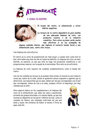 ♥ CUIDA TU ROSTRO


                              El lavado del rostro, la alimentación y evitar
                                   hábitos negativos

                             La tersura de tu rostro dependerá en gran medida
                                   de una adecuada limpieza de cutis, con
                                   productos caseros o de la industria
                                   cosmética. Pero estas acciones serán mucho
                                   más efectivas si se las acompaña de
       algunos cuidados diarios, que implican el correcto lavado facial y una
       alimentación sana, entre otro trucos.

Una limpieza de cutis efectiva

El rostro es la carta de presentación de toda mujer y cuando esta cuida bien la
piel, esto habla muy bien de ella en todos los ámbitos. La limpieza de cutis, en este
sentido, es esencial, ya sea que esta se haga con productos cosméticos o con
preparaciones caseras, con la ayuda de la naturaleza. Pero esto no es suficiente.

La limpieza de cutis requiere de cuidados complementarios, como el lavado del
rostro

Uno de los cuidados de los que no se pueden ellas olvidar es lavarse la cara todas la
veces que vuelve de la calle, donde la epidermis estuvo expuesta a agentes que la
deterioran. Las mascarillas que se usen, deben ser las que corresponden con el piel
que corresponda. Antes de irse a la cama, siempre retirar el maquillaje, por muy
cansada que se esté.

Otro aspecto básico en los complementos a la limpieza del
cutis es la alimentación, que debe ser sana y equilibrada,
evitando las grasas saturadas o la comida rápida, ya que sus
toxinas se depositan en los poros. Hábitos nocivos, como el
consumo de tabaco, son enemigos acérrimos de una piel
bella y suave. No olvidarse de beber al menos 2 litros de
agua cada día.




                                                                         Pàgina : 8
 