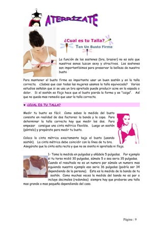 La función de los sostenes (bra, brasier) no es solo que
                          nuestros senos luzcan sexy y atractivos. Los sostenes
                          son importantísimos para preservar la belleza de nuestro
                          busto

Para mantener el busto firme es importante usar un buen sostén y en la talla
correcta. ¿Sabes que casi todas las mujeres usamos la talla equivocada? Varios
estudios señalan que si se usa un bra apretado puede producir acne en la espada o
dolor. Si el sostén es flojo hace que el busto pierda la forma y se "caiga". Así
que no queda mas remedio que usar la talla correcta.

♥ ¿CUAL ES TU TALLA?

Medir tu busto es fácil. Como sabes la medida del busto
consiste en realidad de dos factores: la banda y la copa. Para
determinar la talla correcta hay que medir los dos. Para
empezar consigue una cinta métrica flexible. Luego un sostén
(póntelo) y prepárate para medir tu busto.

Coloca la cinta métrica exactamente bajo el busto (usando
sostén). La cinta métrica debe coincidir con la línea de tu bra.
Asegúrate que la cinta esta recta y que no se sienta ni apretada ni floja.

                1- Toma la medida en pulgadas y añádele 5 pulgadas. Por ejemplo
                si tu torso midió 30 pulgadas, súmale 5 o sea seria 35 pulgadas.
                Cuando el resultado no es un numero par súmale un numero mas
                siguiendo nuestro ejemplo eso seria 36 pulgadas (podría ser 34
                dependiendo de la persona). Esta es la medida de la banda de tu
                  sostén. Como muchas veces la medida del banda no es par o
                incluye decimales (redondea) siempre hay que probarse una talla
mas grande o mas pequeña dependiendo del caso.




                                                                         Pàgina : 9
 