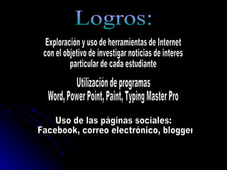 Logros: Exploración y uso de herramientas de Internet  con el objetivo de investigar noticias de interes particular de cada estudiante Utilización de programas  Word, Power Point, Paint, Typing Master Pro Uso de las páginas sociales: Facebook, correo electrónico, blogger 