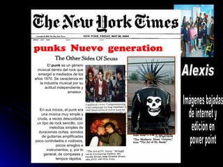 Alexis Imágenes bajadas de internet y edición en  power point punks  Nuevo  generation   El  punk  es un género musical dentro del rock que emergió a mediados de los años 1970. Se caracteriza en la industria musical por su actitud independiente y amateur.  En sus inicios, el punk era una música muy simple y cruda, a veces descuidada: un tipo de rock sencillo, con melodías simples de duraciones cortas, sonidos de guitarras amplificadas poco controlados o ruidosos, pocos arreglos e instrumentos, y, por lo general, de compases y tempos rápidos.  