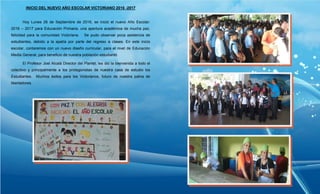 INICIO DEL NUEVO AÑO ESCOLAR VICTORIANO 2016 -2017
Hoy Lunes 26 de Septiembre de 2016, se inició el nuevo Año Escolar:
2016 – 2017 para Educación Primaria, una apertura académica de mucha paz,
felicidad para la comunidad Victoriana. Se pudo observar poca asistencia de
estudiantes, debido a la apatía por parte del regreso a clases. En este inicio
escolar, contaremos con un nuevo diseño curricular, para el nivel de Educación
Media General, para beneficio de nuestra población estudiantil.
El Profesor Joel Alcalá Director del Plantel, les dio la bienvenida a todo el
colectivo y principalmente a los protagonistas de nuestra casa de estudio los
Estudiantes. Muchos éxitos para los Victorianos, futuro de nuestra patria de
libertadores.
 