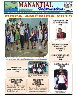 .
Correos electrónicos:
bolivarianabarinas@gmail.com /
acontecerescolar@gmail.com
BARINAS, JUNIO DE 2015 AÑO XII Nº 68 ÓRGANO DE DIFUSIÓN DE LA ESCUELA BÁSICA BOLIVARIANA “BARINAS” Valor: 10 Bs.
Madrinas de los diferentes equipos que participan en la Copa América
2015 de la Escuela Básica Bolivariana Barinas, Foto: Carmen Miranda P/6
PROMOVIENDO EL
CUIDADO DEL
AMBIENTE
(P/3)
EL ESTUDIO DE LOS
SUELOS
(P/4)
RECURSOS PARA
EL APRENDIZAJE
(P/2)
AGASAJO A LOS
PADRES
(P/5)
Prof. Miroslava de Rocco.
Ponente. Foto: Eda Tapia
AGARRA DATO,
COME SANO
(P/7)
Personal del INN realiza
conversatorio a niños,
niñas y docentes de la
E.B.B. “Barinas”. Miguel Becerra de 5° “B”.
Foto: Iván Velandia
OPERATIVO
MÉDICO
ASISTENCIAL
(P/8)
Personal del Ambulatorio
León Fortoul Saavedra,
realizó jornada preventiva
en la E.B.B. “Barinas”.
Grupo de periodistas escolares. Foto: Iván
Velandia
SEMANA DEL
PERIODISMO ESCOLAR
(P/5)
 