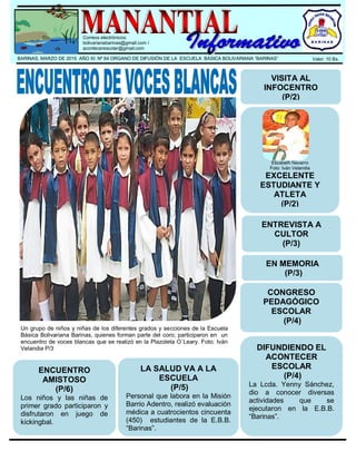 .
Correos electrónicos:
bolivarianabarinas@gmail.com /
acontecerescolar@gmail.com
BARINAS, MARZO DE 2015 AÑO XI Nº 64 ORGANO DE DIFUSIÓN DE LA ESCUELA BÁSICA BOLIVARIANA “BARINAS” Valor: 10 Bs.
Un grupo de niños y niñas de los diferentes grados y secciones de la Escuela
Básica Bolivariana Barinas, quienes forman parte del coro; participaron en un
encuentro de voces blancas que se realizó en la Plazoleta O´Leary. Foto: Iván
Velandia P/3
VISITA AL
INFOCENTRO
(P/2)
Elizabeth Navarro
Foto: Iván Velandia
EXCELENTE
ESTUDIANTE Y
ATLETA
(P/2)
ENTREVISTA A
CULTOR
(P/3)
EN MEMORIA
(P/3)
CONGRESO
PEDAGÓGICO
ESCOLAR
(P/4)
DIFUNDIENDO EL
ACONTECER
ESCOLAR
(P/4)
La Lcda. Yenny Sánchez,
dio a conocer diversas
actividades que se
ejecutaron en la E.B.B.
“Barinas”.
LA SALUD VA A LA
ESCUELA
(P/5)
Personal que labora en la Misión
Barrio Adentro, realizó evaluación
médica a cuatrocientos cincuenta
(450) estudiantes de la E.B.B.
“Barinas”.
ENCUENTRO
AMISTOSO
(P/6)
Los niños y las niñas de
primer grado participaron y
disfrutaron en juego de
kickingbal.
 