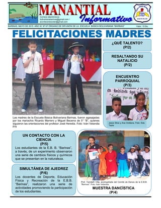 .
Correos electrónicos:
bolivarianabarinas@gmail.com /
acontecerescolar@gmail.com
BARINAS, MAYO DE 2015 AÑO XI Nº 67 ÓRGANO DE DIFUSIÓN DE LA ESCUELA BÁSICA BOLIVARIANA “BARINAS” Valor: 10 Bs.
Las madres de la Escuela Básica Bolivariana Barinas, fueron agasajadas
por los mariachis Ricardo Marrero y Miguel Becerra de 5° “B”, quienes
siguieron las orientaciones del profesor José Heredia. Foto: Iván Velandia
P/4
¿QUÉ TALENTO?
(P/2)
RESALTANDO SU
NATALICIO
(P/2)
ENCUENTRO
PARROQUIAL
(P/3)
UN CONTACTO CON LA
CIENCIA
(P/5)
Los estudiantes de la E.B. B. “Barinas”,
a través, de un experimento observaron
una serie de cambios físicos y químicos
que se presentan en la naturaleza.
SIMULTÁNEA DE AJEDREZ
(P/6)
Los docentes de Deporte, Educación
Física y Recreación de la E.B.B.
“Barinas”, realizaron una serie de
actividades promoviendo la participación
de los estudiantes.
MUESTRA DANCÍSTICA
(P/4)
Prof. Yamileth Villa, acompañada del Comité de Danza de la E.B.B.
“Barinas”. Foto: Iván Velandia
Jesús Silva y Ana Orellana. Foto: Eda
Tapia
 
